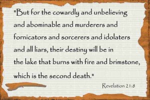 "But for the cowardly and unbelieving and abominable and murderers and fornicators and sorcerers and idolaters and all liars, their destiny will be in the lake that burns with fire and brimstone, which is the second death."